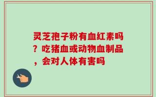 灵芝孢子粉有血红素吗？吃猪血或动物血制品，会对人体有害吗