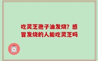 吃灵芝孢子油发烧？感冒发烧的人能吃灵芝吗