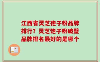 江西省灵芝孢子粉品牌排行？灵芝饱子粉破璧品牌排名最好的是哪个