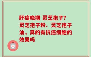 肝癌晚期 灵芝孢子？灵芝孢子粉、灵芝孢子油，真的有抗癌细胞的效果吗