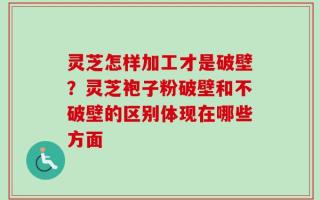 灵芝怎样加工才是破壁？灵芝袍子粉破壁和不破壁的区别体现在哪些方面