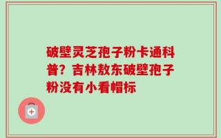 破壁灵芝孢子粉卡通科普？吉林敖东破壁孢子粉没有小看帽标