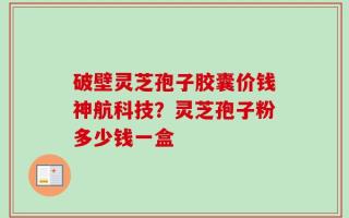 破壁灵芝孢子胶囊价钱神航科技？灵芝孢子粉多少钱一盒