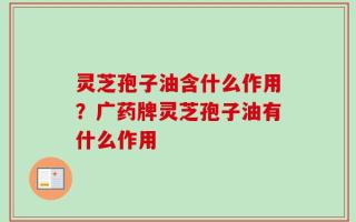 灵芝孢子油含什么作用？广药牌灵芝孢子油有什么作用