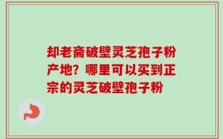 却老斋破壁灵芝孢子粉产地？哪里可以买到正宗的灵芝破壁孢子粉