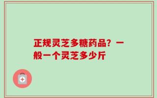 正规灵芝多糖药品？一般一个灵芝多少斤