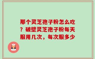 那个灵芝孢子粉怎么吃？破壁灵芝孢子粉每天服用几次，每次服多少