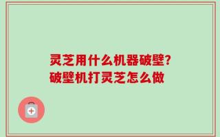 灵芝用什么机器破壁？破壁机打灵芝怎么做