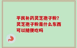 平民补药灵芝孢子粉？灵芝孢子粉是什么东西可以随便吃吗