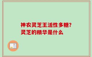 神农灵芝王活性多糖？灵芝的精华是什么