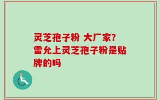 灵芝孢子粉 大厂家？雷允上灵芝孢子粉是贴牌的吗