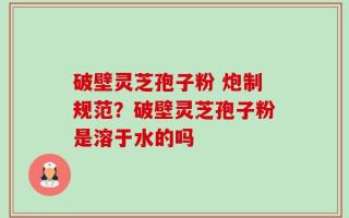 破壁灵芝孢子粉 炮制规范？破壁灵芝孢子粉是溶于水的吗