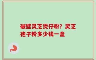 破壁灵芝煲仔粉？灵芝孢子粉多少钱一盒