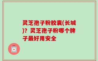 灵芝孢子粉胶囊(长城)？灵芝孢子粉哪个牌子最好用安全