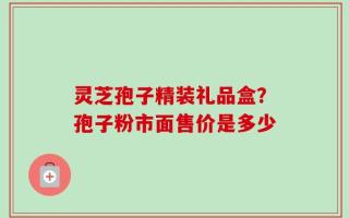 灵芝孢子精装礼品盒？孢子粉市面售价是多少