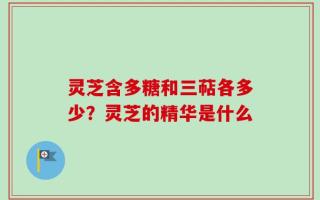 灵芝含多糖和三萜各多少？灵芝的精华是什么
