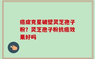 癌症克星破壁灵芝孢子粉？灵芝孢子粉抗癌效果好吗