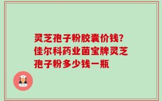 灵芝孢子粉胶囊价钱？佳尔科药业菌宝牌灵芝孢子粉多少钱一瓶