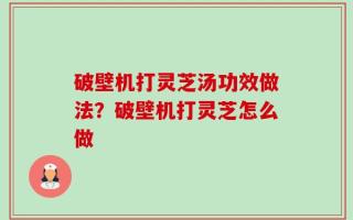 破壁机打灵芝汤功效做法？破壁机打灵芝怎么做