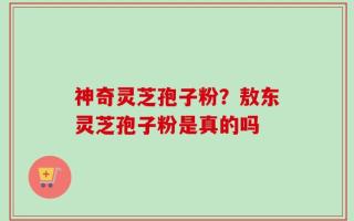 神奇灵芝孢子粉？敖东灵芝孢子粉是真的吗