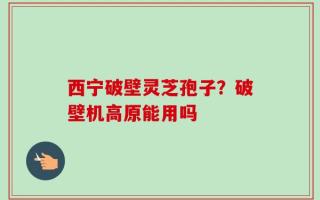 西宁破壁灵芝孢子？破壁机高原能用吗