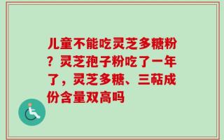 儿童不能吃灵芝多糖粉？灵芝孢子粉吃了一年了，灵芝多糖、三萜成份含量双高吗