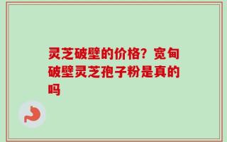 灵芝破壁的价格？宽甸破壁灵芝孢子粉是真的吗