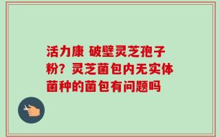 活力康 破壁灵芝孢子粉？灵芝菌包内无实体菌种的菌包有问题吗