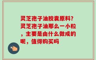 灵芝孢子油胶囊原料？灵芝孢子油那么一小粒，主要是由什么做成的呢，值得购买吗