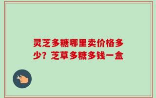 灵芝多糖哪里卖价格多少？芝草多糖多钱一盒