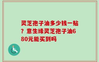 灵芝孢子油多少钱一贴？意生缘灵芝孢子油680元能买到吗