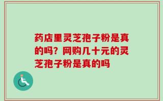 药店里灵芝孢子粉是真的吗？网购几十元的灵芝孢子粉是真的吗