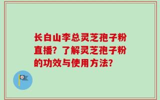长白山李总灵芝孢子粉直播？了解灵芝孢子粉的功效与使用方法？