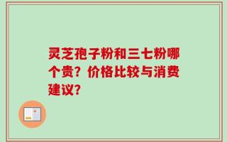 灵芝孢子粉和三七粉哪个贵？价格比较与消费建议？