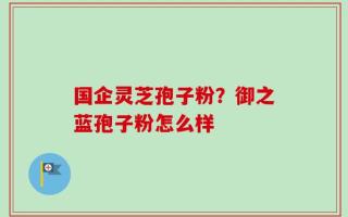 国企灵芝孢子粉？御之蓝孢子粉怎么样