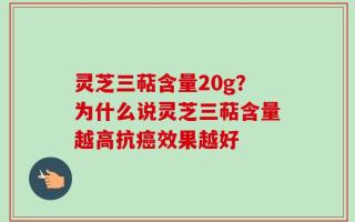 灵芝三萜含量20g？为什么说灵芝三萜含量越高抗癌效果越好