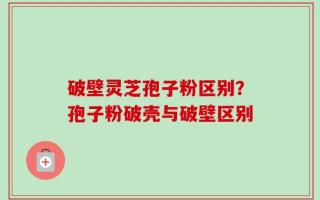 破壁灵芝孢子粉区别？孢子粉破壳与破壁区别