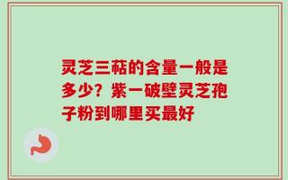 灵芝三萜的含量一般是多少？紫一破壁灵芝孢子粉到哪里买最好
