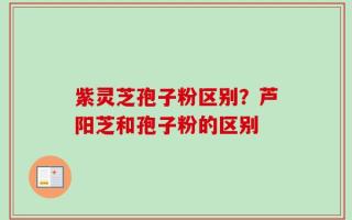紫灵芝孢子粉区别？芦阳芝和孢子粉的区别
