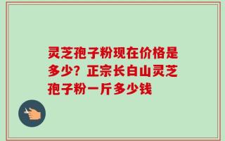 灵芝孢子粉现在价格是多少？正宗长白山灵芝孢子粉一斤多少钱
