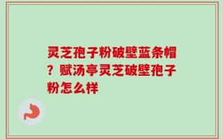 灵芝孢子粉破壁蓝条帽？赋汤亭灵芝破壁孢子粉怎么样