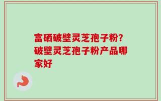 富硒破壁灵芝孢子粉？破壁灵芝孢子粉产品哪家好