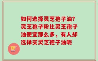 如何选择灵芝孢子油？灵芝孢子粉比灵芝孢子油便宜那么多，有人却选择买灵芝孢子油呢