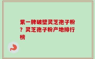 紫一牌破壁灵芝孢子粉？灵芝孢子粉产地排行榜