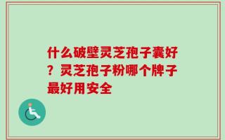 什么破壁灵芝孢子囊好？灵芝孢子粉哪个牌子最好用安全