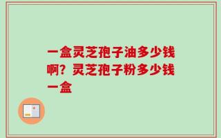 一盒灵芝孢子油多少钱啊？灵芝孢子粉多少钱一盒