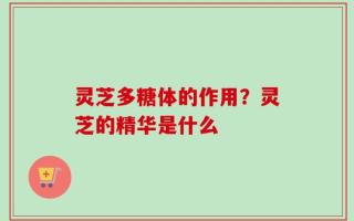 灵芝多糖体的作用？灵芝的精华是什么