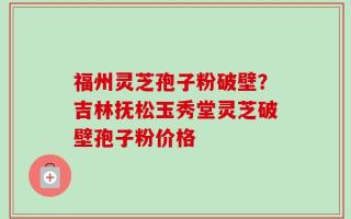 福州灵芝孢子粉破壁？吉林抚松玉秀堂灵芝破壁孢子粉价格