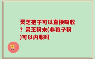 灵芝孢子可以直接吸收？灵芝粉末(非孢子粉)可以内服吗