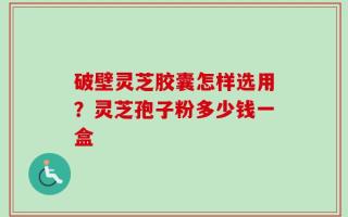 破壁灵芝胶囊怎样选用？灵芝孢子粉多少钱一盒